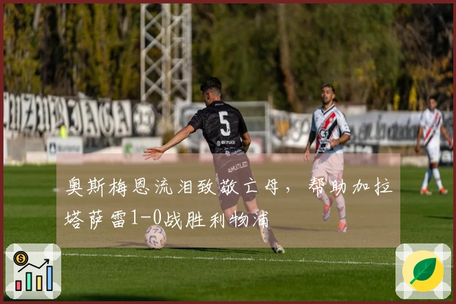 奥斯梅恩流泪致敬亡母，帮助加拉塔萨雷1-0战胜利物浦