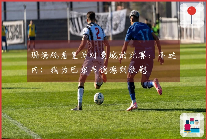 现场观看皇马对曼城的比赛，齐达内：我为巴尔韦德感到欣慰