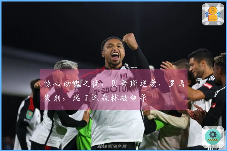 惊心动魄之夜，贝蒂斯逆袭，罗马失利，诺丁汉森林被绝杀