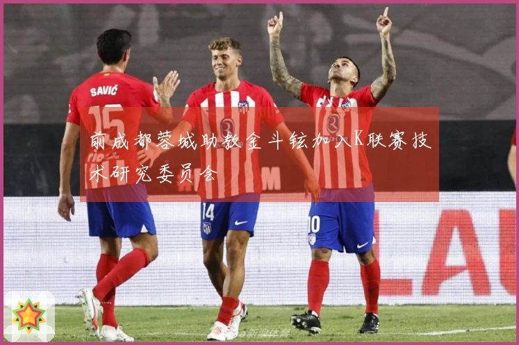 前成都蓉城助教金斗铉加入K联赛技术研究委员会