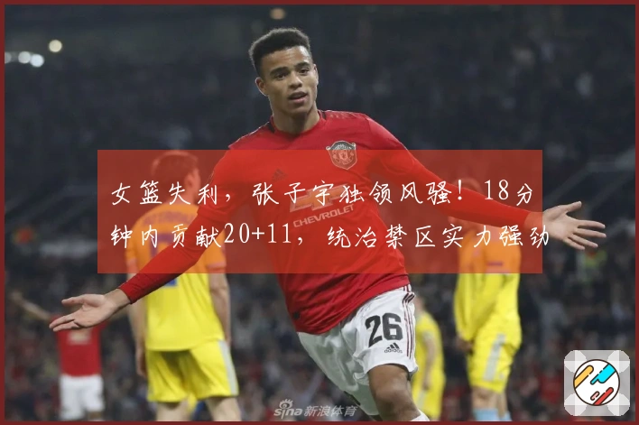 女篮失利，张子宇独领风骚！18分钟内贡献20+11，统治禁区实力强劲。