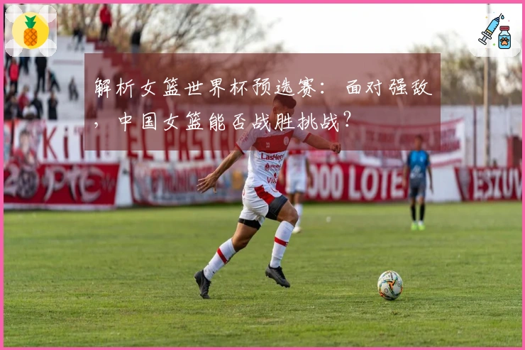 解析女篮世界杯预选赛：面对强敌，中国女篮能否战胜挑战？