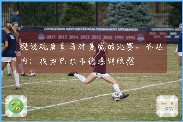 现场观看皇马对曼城的比赛，齐达内：我为巴尔韦德感到欣慰