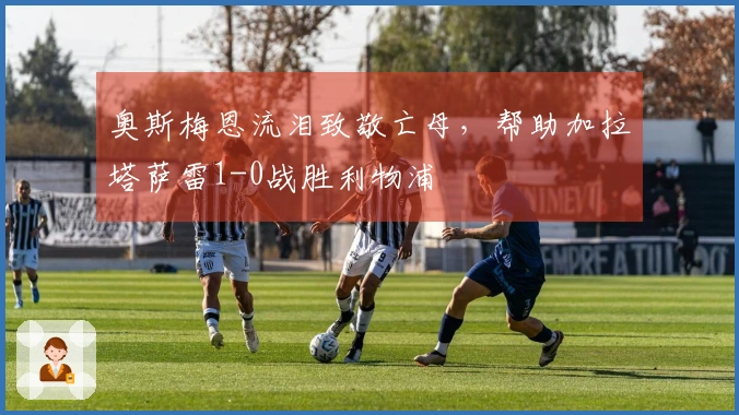 奥斯梅恩流泪致敬亡母，帮助加拉塔萨雷1-0战胜利物浦