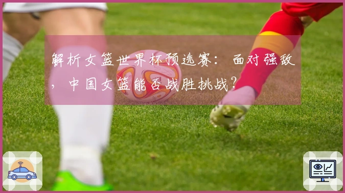 解析女篮世界杯预选赛：面对强敌，中国女篮能否战胜挑战？