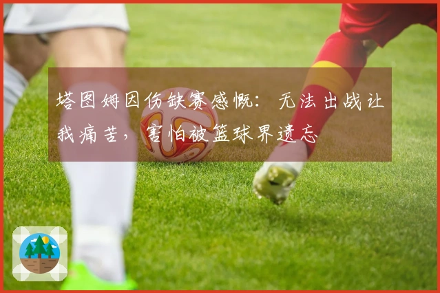 塔图姆因伤缺赛感慨：无法出战让我痛苦，害怕被篮球界遗忘