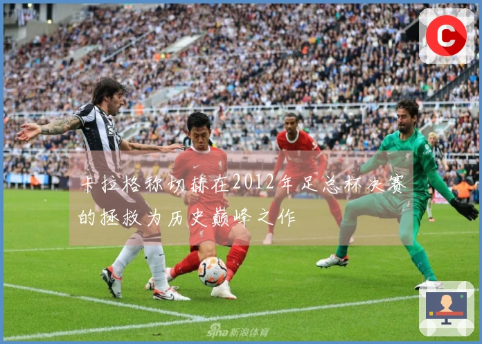 卡拉格称切赫在2012年足总杯决赛的拯救为历史巅峰之作
