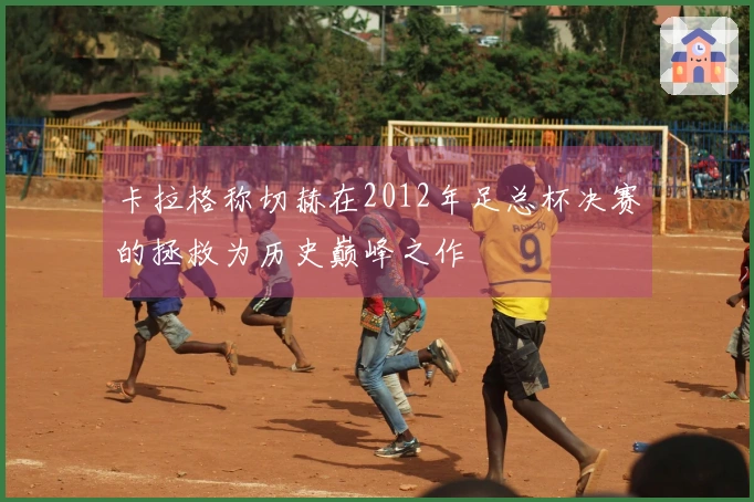 卡拉格称切赫在2012年足总杯决赛的拯救为历史巅峰之作